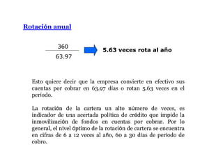 Rotación anual
Esto quiere decir que la empresa convierte en efectivo sus
cuentas por cobrar en 63.97 días o rotan 5.63 veces en el
período.
La rotación de la cartera un alto número de veces, es
indicador de una acertada política de crédito que impide la
inmovilización de fondos en cuentas por cobrar. Por lo
general, el nivel óptimo de la rotación de cartera se encuentra
en cifras de 6 a 12 veces al año, 60 a 30 días de período de
cobro.
360
63.97
5.63 veces rota al año
 