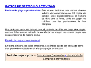 RATIOS DE GESTION O ACTIVIDAD
Período de pago a proveedores: Este es otro indicador que permite obtener
indicios del comportamiento del capital de
trabajo. Mide específicamente el número
de días que la firma, tarda en pagar los
créditos que los proveedores le han
otorgado.
Una práctica usual es buscar que el número de días de pago sea mayor,
aunque debe tenerse cuidado de no afectar su imagen de «buena paga» con
sus proveedores de materia prima.
Período de pagos o rotación anual
En forma similar a los ratios anteriores, este índice puede ser calculado como
días promedio o rotaciones al año para pagar las deudas.
Período pago a prov. = Ctas. x pagar (promedio) x días en el año
Compras a proveedores
 