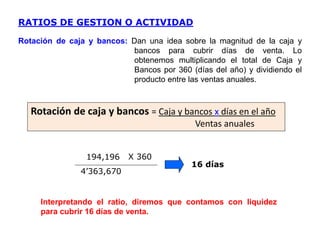 194,196
4’363,670
16 días
RATIOS DE GESTION O ACTIVIDAD
Rotación de caja y bancos: Dan una idea sobre la magnitud de la caja y
bancos para cubrir días de venta. Lo
obtenemos multiplicando el total de Caja y
Bancos por 360 (días del año) y dividiendo el
producto entre las ventas anuales.
Interpretando el ratio, diremos que contamos con liquidez
para cubrir 16 días de venta.
Rotación de caja y bancos = Caja y bancos x días en el año
Ventas anuales
X 360
 