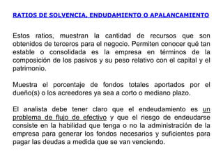 RATIOS DE SOLVENCIA, ENDUDAMIENTO O APALANCAMIENTO
Estos ratios, muestran la cantidad de recursos que son
obtenidos de terceros para el negocio. Permiten conocer qué tan
estable o consolidada es la empresa en términos de la
composición de los pasivos y su peso relativo con el capital y el
patrimonio.
Muestra el porcentaje de fondos totales aportados por el
dueño(s) o los acreedores ya sea a corto o mediano plazo.
El analista debe tener claro que el endeudamiento es un
problema de flujo de efectivo y que el riesgo de endeudarse
consiste en la habilidad que tenga o no la administración de la
empresa para generar los fondos necesarios y suficientes para
pagar las deudas a medida que se van venciendo.
 
