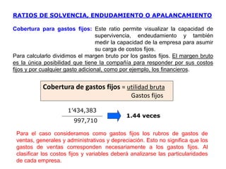 1’434,383
997,710
1.44 veces
Cobertura para gastos fijos: Este ratio permite visualizar la capacidad de
supervivencia, endeudamiento y también
medir la capacidad de la empresa para asumir
su carga de costos fijos.
Para calcularlo dividimos el margen bruto por los gastos fijos. El margen bruto
es la única posibilidad que tiene la compañía para responder por sus costos
fijos y por cualquier gasto adicional, como por ejemplo, los financieros.
Para el caso consideramos como gastos fijos los rubros de gastos de
ventas, generales y administrativos y depreciación. Esto no significa que los
gastos de ventas corresponden necesariamente a los gastos fijos. Al
clasificar los costos fijos y variables deberá analizarse las particularidades
de cada empresa.
Cobertura de gastos fijos = utilidad bruta
Gastos fijos
RATIOS DE SOLVENCIA, ENDUDAMIENTO O APALANCAMIENTO
 