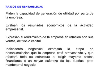 RATIOS DE RENTABILIDAD
Miden la capacidad de generación de utilidad por parte de
la empresa.
Evalúan los resultados económicos de la actividad
empresarial.
Expresan el rendimiento de la empresa en relación con sus
ventas, activos o capital.
Indicadores negativos expresan la etapa de
desacumulación que la empresa está atravesando y que
afectará toda su estructura al exigir mayores costos
financieros o un mayor esfuerzo de los dueños, para
mantener el negocio.
 