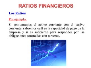 Los Ratios
Por ejemplo:
Si comparamos el activo corriente con el pasivo
corriente, sabremos cuál es la capacidad de pago de la
empresa y si es suficiente para responder por las
obligaciones contraídas con terceros.
 