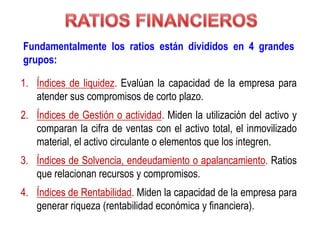 Fundamentalmente los ratios están divididos en 4 grandes
grupos:
1. Índices de liquidez. Evalúan la capacidad de la empresa para
atender sus compromisos de corto plazo.
2. Índices de Gestión o actividad. Miden la utilización del activo y
comparan la cifra de ventas con el activo total, el inmovilizado
material, el activo circulante o elementos que los integren.
3. Índices de Solvencia, endeudamiento o apalancamiento. Ratios
que relacionan recursos y compromisos.
4. Índices de Rentabilidad. Miden la capacidad de la empresa para
generar riqueza (rentabilidad económica y financiera).
 