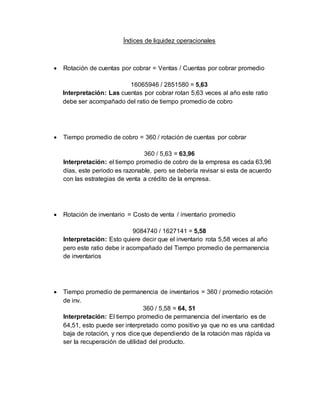 Índices de liquidez operacionales
 Rotación de cuentas por cobrar = Ventas / Cuentas por cobrar promedio
16065946 / 2851580 = 5,63
Interpretación: Las cuentas por cobrar rotan 5,63 veces al año este ratio
debe ser acompañado del ratio de tiempo promedio de cobro
 Tiempo promedio de cobro = 360 / rotación de cuentas por cobrar
360 / 5,63 = 63,96
Interpretación: el tiempo promedio de cobro de la empresa es cada 63,96
días, este periodo es razonable, pero se debería revisar si esta de acuerdo
con las estrategias de venta a crédito de la empresa.
 Rotación de inventario = Costo de venta / inventario promedio
9084740 / 1627141 = 5,58
Interpretación: Esto quiere decir que el inventario rota 5,58 veces al año
pero este ratio debe ir acompañado del Tiempo promedio de permanencia
de inventarios
 Tiempo promedio de permanencia de inventarios = 360 / promedio rotación
de inv.
360 / 5,58 = 64, 51
Interpretación: El tiempo promedio de permanencia del inventario es de
64,51, esto puede ser interpretado como positivo ya que no es una cantidad
baja de rotación, y nos dice que dependiendo de la rotación mas rápida va
ser la recuperación de utilidad del producto.
 