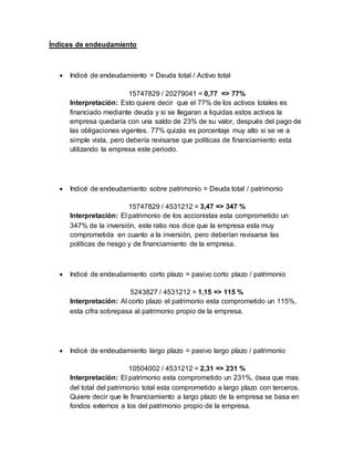 Índices de endeudamiento
 Indicé de endeudamiento = Deuda total / Activo total
15747829 / 20279041 = 0,77 => 77%
Interpretación: Esto quiere decir que el 77% de los activos totales es
financiado mediante deuda y si se llegaran a liquidas estos activos la
empresa quedaría con una saldo de 23% de su valor, después del pago de
las obligaciones vigentes. 77% quizás es porcentaje muy alto si se ve a
simple vista, pero debería revisarse que políticas de financiamiento esta
utilizando la empresa este periodo.
 Indicé de endeudamiento sobre patrimonio = Deuda total / patrimonio
15747829 / 4531212 = 3,47 => 347 %
Interpretación: El patrimonio de los accionistas esta comprometido un
347% de la inversión, este ratio nos dice que la empresa esta muy
comprometida en cuanto a la inversión, pero deberían revisarse las
políticas de riesgo y de financiamiento de la empresa.
 Indicé de endeudamiento corto plazo = pasivo corto plazo / patrimonio
5243827 / 4531212 = 1,15 => 115 %
Interpretación: Al corto plazo el patrimonio esta comprometido un 115%,
esta cifra sobrepasa al patrimonio propio de la empresa.
 Indicé de endeudamiento largo plazo = pasivo largo plazo / patrimonio
10504002 / 4531212 = 2,31 => 231 %
Interpretación: El patrimonio esta comprometido un 231%, ósea que mas
del total del patrimonio total esta comprometido a largo plazo con terceros.
Quiere decir que le financiamiento a largo plazo de la empresa se basa en
fondos externos a los del patrimonio propio de la empresa.
 