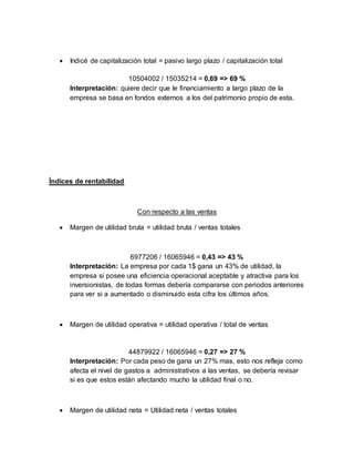  Indicé de capitalización total = pasivo largo plazo / capitalización total
10504002 / 15035214 = 0,69 => 69 %
Interpretación: quiere decir que le financiamiento a largo plazo de la
empresa se basa en fondos externos a los del patrimonio propio de esta.
Índices de rentabilidad
Con respecto a las ventas
 Margen de utilidad bruta = utilidad bruta / ventas totales
6977206 / 16065946 = 0,43 => 43 %
Interpretación: La empresa por cada 1$ gana un 43% de utilidad, la
empresa si posee una eficiencia operacional aceptable y atractiva para los
inversionistas, de todas formas debería compararse con periodos anteriores
para ver si a aumentado o disminuido esta cifra los últimos años.
 Margen de utilidad operativa = utilidad operativa / total de ventas
44879922 / 16065946 = 0,27 => 27 %
Interpretación: Por cada peso de gana un 27% mas, esto nos refleja como
afecta el nivel de gastos a administrativos a las ventas, se debería revisar
si es que estos están afectando mucho la utilidad final o no.
 Margen de utilidad neta = Utilidad neta / ventas totales
 