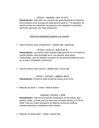 1876321 / 16065946 = 0,11 => 11 %
Interpretación: Esta razón nos muestra más específicamente la eficiencia
de la empresa y nos dice que por cada peso se gana un 11% ganancia. Se
debería revisar los estándares de ganancia y los resultados en periodos
anteriores para tener una mejor percepción.
Índices de rentabilidad respecto a la inversión
 Tasa de retorno sobre el patrimonio = Utilidad neta / patrimonio
1876321 / 4531212 = 0,41 => 41 %
Interpretación: Los dueños de la empresa están ganando un 41% sobre el
capital invertido, este porcentaje se ve muy atractivo para futuros
inversionistas, pero se deberían comparar con los periodos anteriores para
ver si esta a aumentado o disminuido.
 Tasa de retorno sobre activos = Utilidad neta / Activo total
1876321 / 20279041 = 0,092 => 9,2 %
Interpretación: El retorno sobre el total de activos es de 9,2%.
 Rotación de activo = Ventas / total de activos
16065946 / 20279041 = 0,79
Interpretación: Esto nos dice que tan productivos son los activos para
generar ventas, en este caso por cada peso se puede generar un 0,79 de
venta. Para una mayor percepción se deberían revisar las políticas,
periodos anteriores y estándares de la industria.
 Rotación de activos fijos = Ventas / activos fijos
 