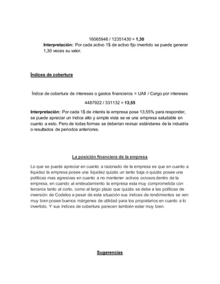 16065946 / 12351430 = 1,30
Interpretación: Por cada activo 1$ de activo fijo invertido se puede generar
1,30 veces su valor.
Índices de cobertura
Índice de cobertura de intereses o gastos financieros = UAII / Cargo por intereses
4487922 / 331132 = 13,55
Interpretación: Por cada 1$ de interés la empresa pose 13,55% para responder,
se puede apreciar un índice alto y simple vista se ve una empresa saludable en
cuanto a esto. Pero de todas formas se deberían revisar estándares de la industria
o resultados de periodos anteriores.
La posición financiera de la empresa
Lo que se puede apreciar en cuanto a razonado de la empresa es que en cuanto a
liquidez la empresa posee una liquidez quizás un tanto baja o quizás posee una
políticas mas agresivas en cuanto a no mantener activos ociosos dentro de la
empresa, en cuando al endeudamiento la empresa esta muy comprometida con
terceros tanto al corto, como al largo plazo que quizás se debe a las políticas de
inversión de Codelco a pesar de esta situación sus índices de rendimientos se ven
muy bien posee buenos márgenes de utilidad para los propietarios en cuanto a lo
invertido. Y sus índices de cobertura parecen también estar muy bien.
Sugerencias
 