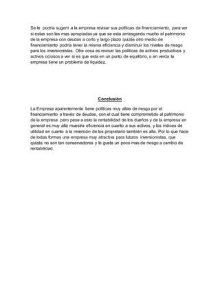 Se le podría sugerir a la empresa revisar sus políticas de financiamiento, para ver
si estas son las mas apropiadas ya que se esta arriesgando mucho el patrimonio
de la empresa con deudas a corto y largo plazo quizás otro medio de
financiamiento podría tener la misma eficiencia y disminuir los niveles de riesgo
para los inversionistas. Otra cosa es revisar las políticas de activos productivos y
activos ociosos a ver si es que esta en un punto de equilibrio, o en verda la
empresa tiene un problema de liquidez.
Conclusión
La Empresa aparentemente tiene políticas muy altas de riesgo por el
financiamiento a través de deudas, con el cual tiene comprometido al patrimonio
de la empresa pero pese a esto la rentabilidad de los dueños y de la empresa en
general es muy alta muestra eficiencia en cuanto a sus activos, y los índices de
utilidad en cuanto a la inversión de los propietario también es alta. Por lo que hace
de todas formas una empresa muy atractiva para futuros inversionistas, que
quizás no son tan conservadores y le gusta un poco mas de riesgo a cambio de
rentabilidad.
 