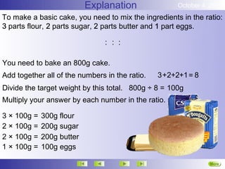 Explanation               October 4, 2012
To make a basic cake, you need to mix the ingredients in the ratio:
3 parts flour, 2 parts sugar, 2 parts butter and 1 part eggs.

                                : : :

You need to bake an 800g cake.
Add together all of the numbers in the ratio.   3 +2+2+1 = 8
Divide the target weight by this total. 800g ÷ 8 = 100g
Multiply your answer by each number in the ratio.

3 × 100g =   300g flour
2 × 100g =   200g sugar
2 × 100g =   200g butter
1 × 100g =   100g eggs

                                                               More
                                                               Next
 