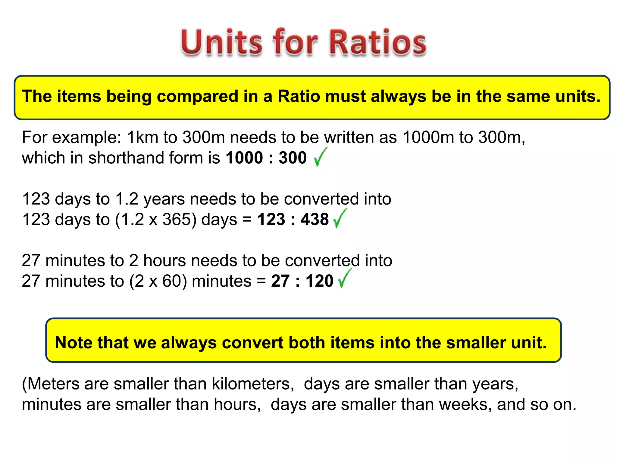 The items being compared in a Ratio must always be in the same units.

For example: 1km to 300m needs to be written as 1000m to 300m,
which in shorthand form is 1000 : 300

123 days to 1.2 years needs to be converted into
123 days to (1.2 x 365) days = 123 : 438

27 minutes to 2 hours needs to be converted into
27 minutes to (2 x 60) minutes = 27 : 120


    Note that we always convert both items into the smaller unit.

(Meters are smaller than kilometers, days are smaller than years,
minutes are smaller than hours, days are smaller than weeks, and so on.
 