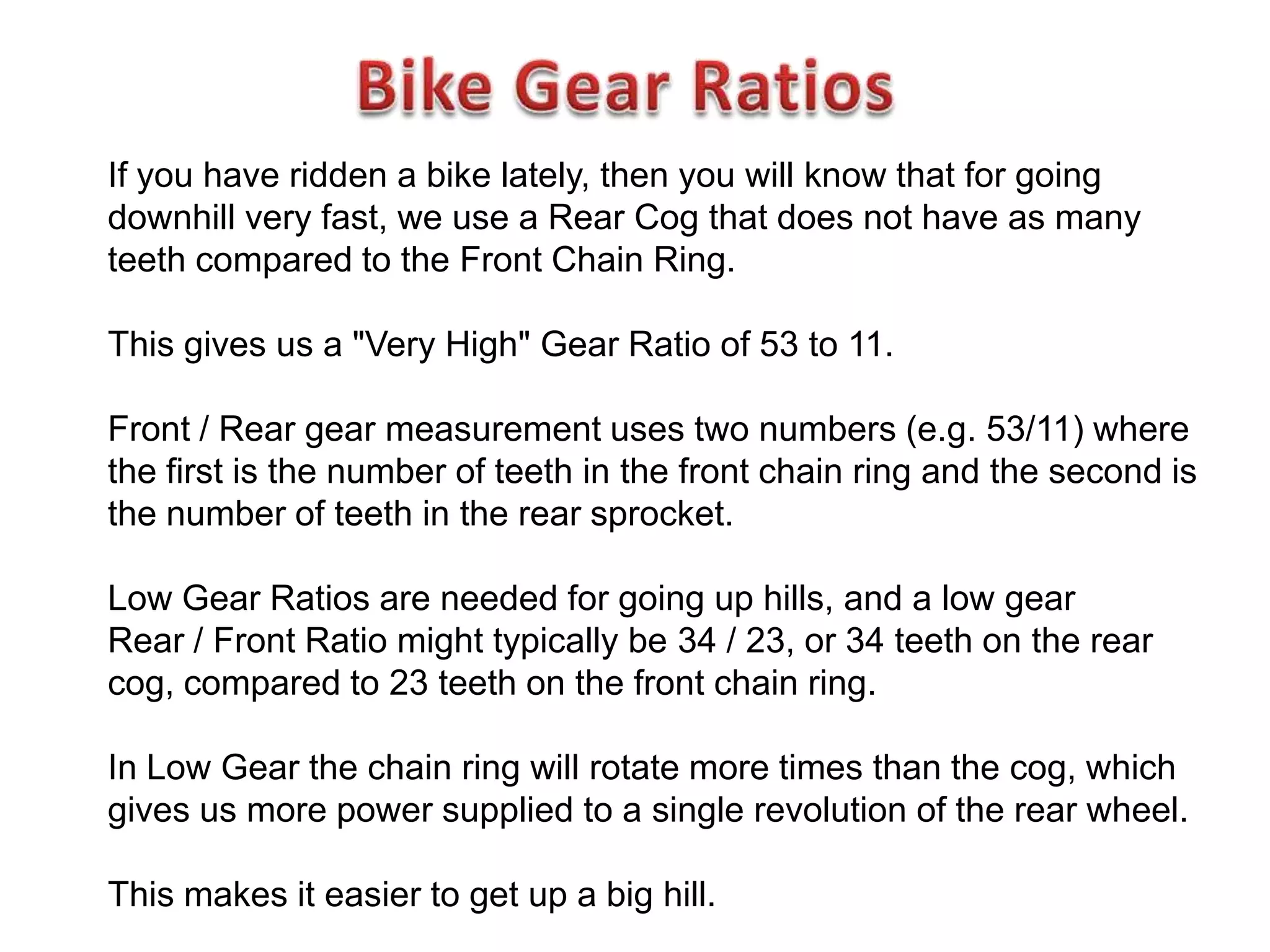 If you have ridden a bike lately, then you will know that for going
downhill very fast, we use a Rear Cog that does not have as many
teeth compared to the Front Chain Ring.

This gives us a "Very High" Gear Ratio of 53 to 11.

Front / Rear gear measurement uses two numbers (e.g. 53/11) where
the first is the number of teeth in the front chain ring and the second is
the number of teeth in the rear sprocket.

Low Gear Ratios are needed for going up hills, and a low gear
Rear / Front Ratio might typically be 34 / 23, or 34 teeth on the rear
cog, compared to 23 teeth on the front chain ring.

In Low Gear the chain ring will rotate more times than the cog, which
gives us more power supplied to a single revolution of the rear wheel.

This makes it easier to get up a big hill.
 