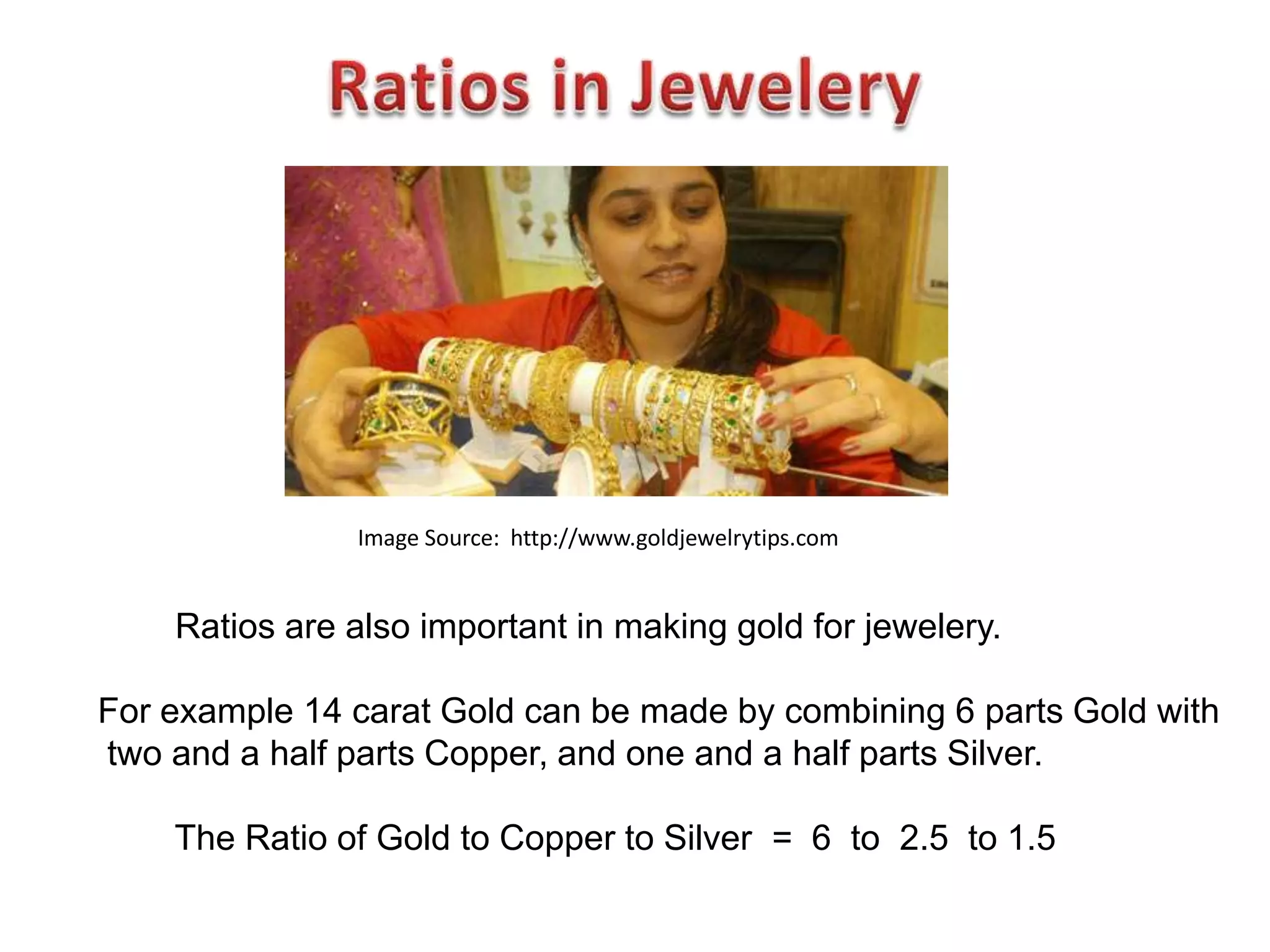 Image Source: http://www.goldjewelrytips.com


    Ratios are also important in making gold for jewelery.

For example 14 carat Gold can be made by combining 6 parts Gold with
two and a half parts Copper, and one and a half parts Silver.

    The Ratio of Gold to Copper to Silver = 6 to 2.5 to 1.5
 