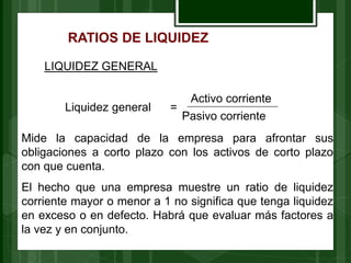 RATIOS DE LIQUIDEZ
LIQUIDEZ GENERAL
=
Activo corriente
Pasivo corriente
Liquidez general
Mide la capacidad de la empresa para afrontar sus
obligaciones a corto plazo con los activos de corto plazo
con que cuenta.
El hecho que una empresa muestre un ratio de liquidez
corriente mayor o menor a 1 no significa que tenga liquidez
en exceso o en defecto. Habrá que evaluar más factores a
la vez y en conjunto.
 
