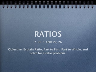 RATIOS
                  7. RP. 1 AND 2a, 2b

Objective: Explain Ratio, Part to Part, Part to Whole, and
               solve for a ratio problem.
 