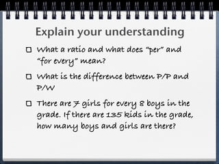 Explain your understanding
What a ratio and what does “per” and
“for every” mean?
What is the difference between P/P and
P/W
There are 7 girls for every 8 boys in the
grade. If there are 135 kids in the grade,
how many boys and girls are there?
 