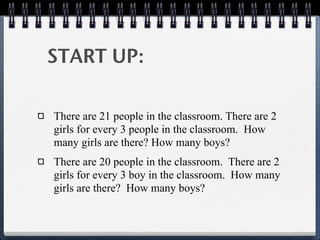 START UP:

There are 21 people in the classroom. There are 2
girls for every 3 people in the classroom. How
many girls are there? How many boys?
There are 20 people in the classroom. There are 2
girls for every 3 boy in the classroom. How many
girls are there? How many boys?
 