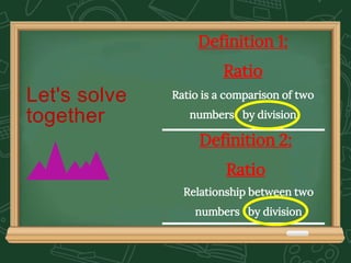Let's solve
together
Definition 2:
Ratio
Relationship between two
numbers by division
Definition 1:
Ratio
Ratio is a comparison of two
numbers by division
 