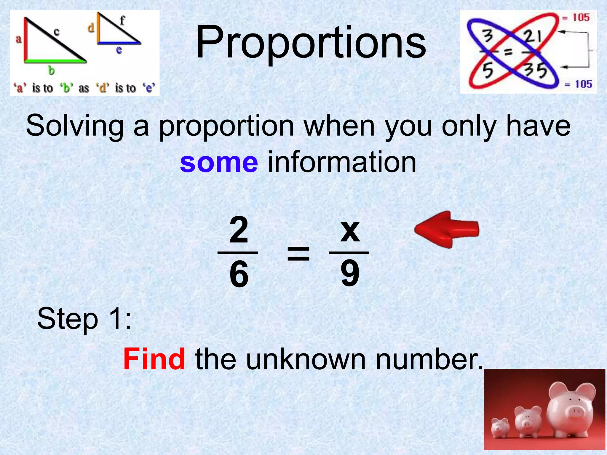 Proportions
Solving a proportion when you only have
some information

2
6

=

x
9

Step 1:
Find the unknown number.

 