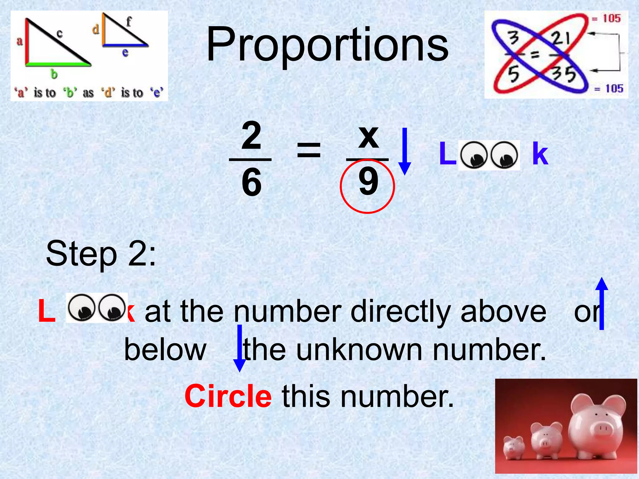 Proportions
2
6

=

x
9

L oo k

Step 2:
L

k at the number directly above or
below the unknown number.
Circle this number.

 
