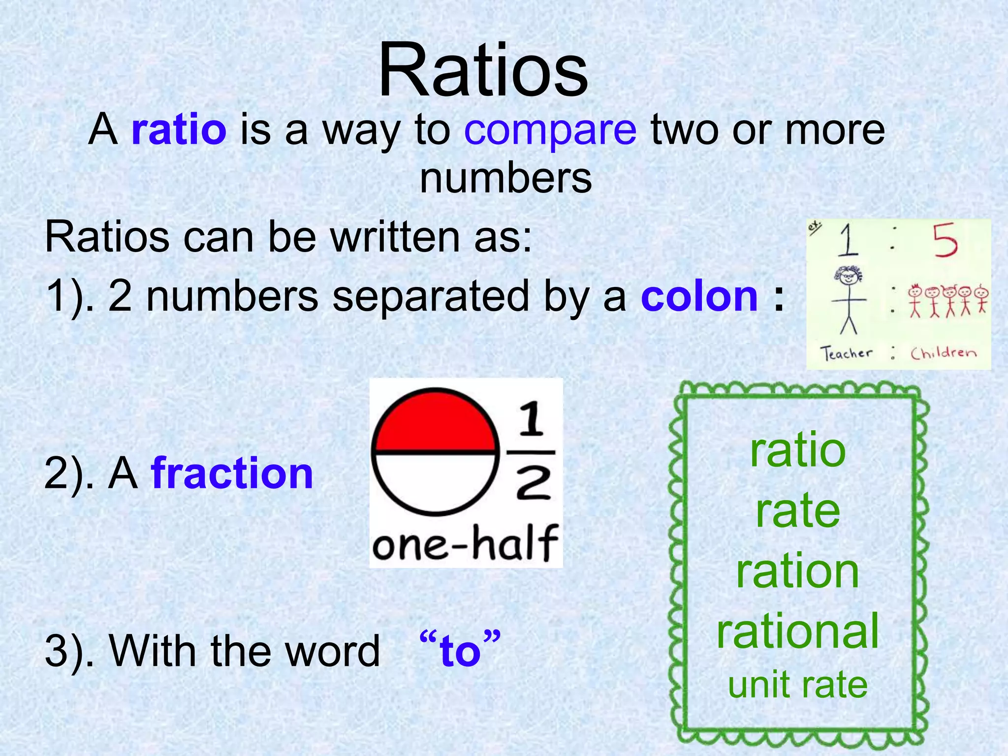 Ratios
A ratio is a way to compare two or more
numbers
Ratios can be written as:
1). 2 numbers separated by a colon :

2). A fraction

3). With the word “to”

ratio
rate
ration
rational
unit rate

 