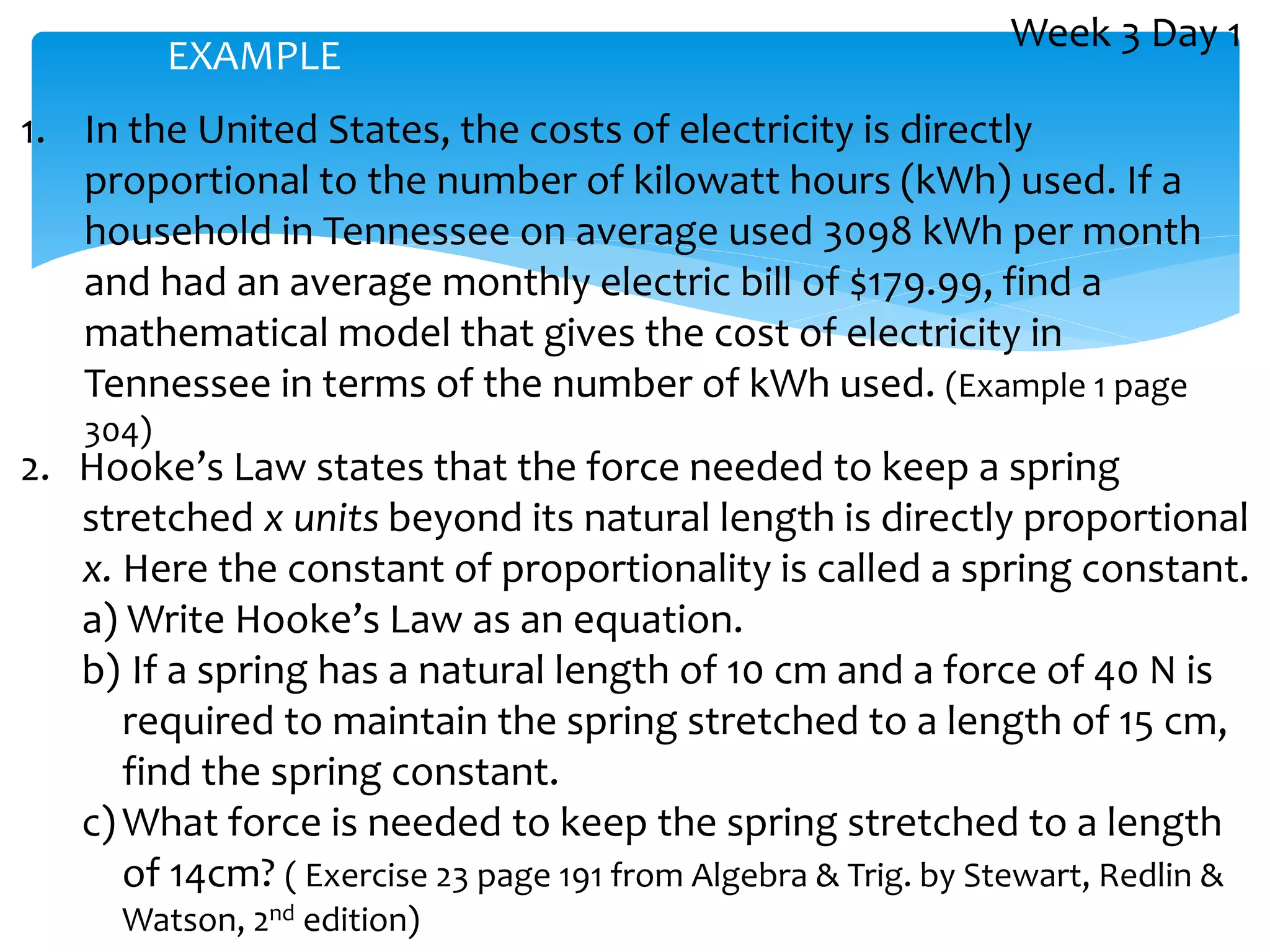 1. In the United States, the costs of electricity is directly
proportional to the number of kilowatt hours (kWh) used. If a
household in Tennessee on average used 3098 kWh per month
and had an average monthly electric bill of $179.99, find a
mathematical model that gives the cost of electricity in
Tennessee in terms of the number of kWh used. (Example 1 page
304)
2. Hooke’s Law states that the force needed to keep a spring
stretched x units beyond its natural length is directly proportional
x. Here the constant of proportionality is called a spring constant.
a) Write Hooke’s Law as an equation.
b) If a spring has a natural length of 10 cm and a force of 40 N is
required to maintain the spring stretched to a length of 15 cm,
find the spring constant.
c) What force is needed to keep the spring stretched to a length
of 14cm? ( Exercise 23 page 191 from Algebra & Trig. by Stewart, Redlin &
Watson, 2nd edition)
EXAMPLE
Week 3 Day 1
 
