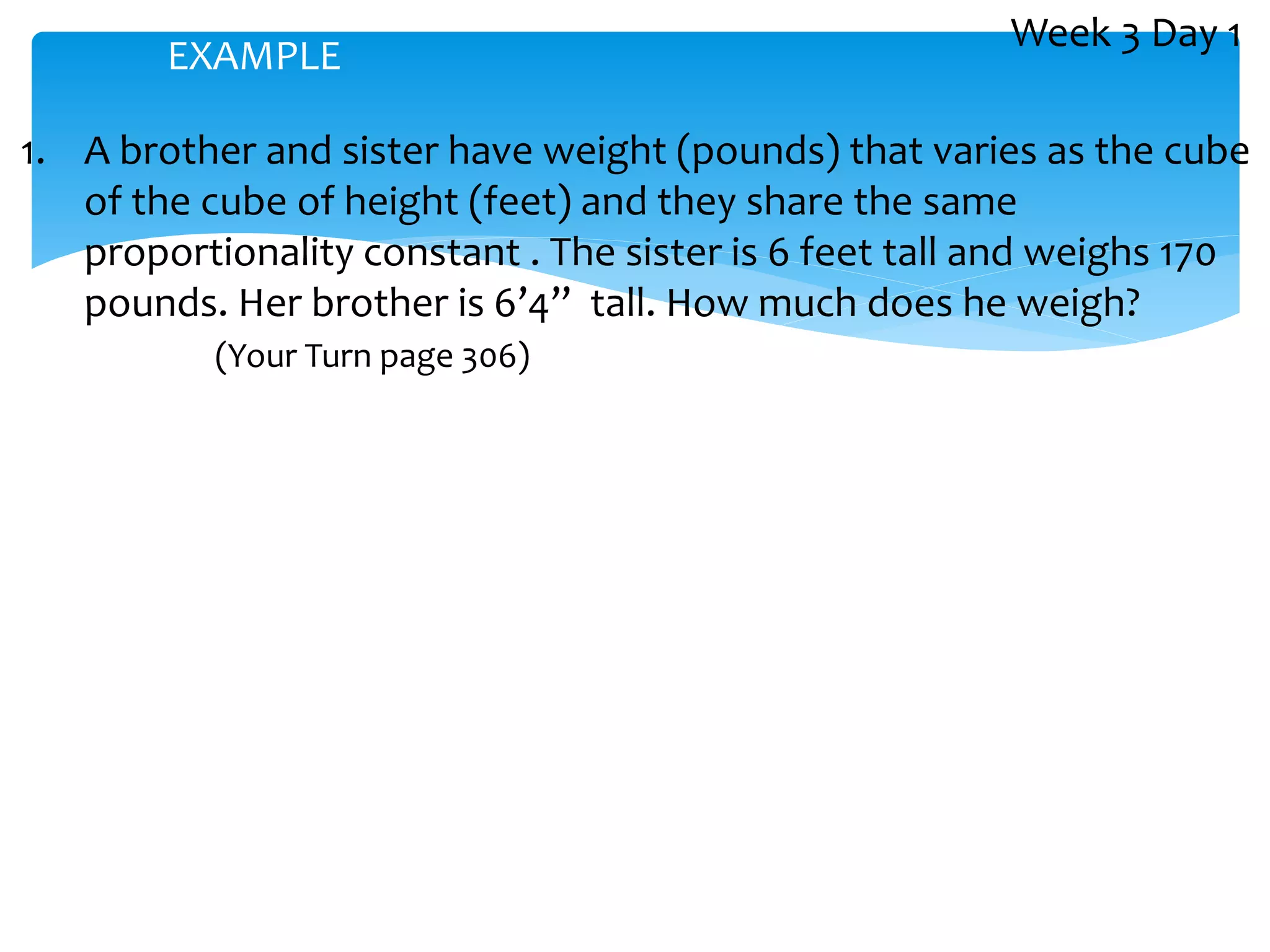 1. A brother and sister have weight (pounds) that varies as the cube
of the cube of height (feet) and they share the same
proportionality constant . The sister is 6 feet tall and weighs 170
pounds. Her brother is 6’4” tall. How much does he weigh?
(Your Turn page 306)
EXAMPLE
Week 3 Day 1
 