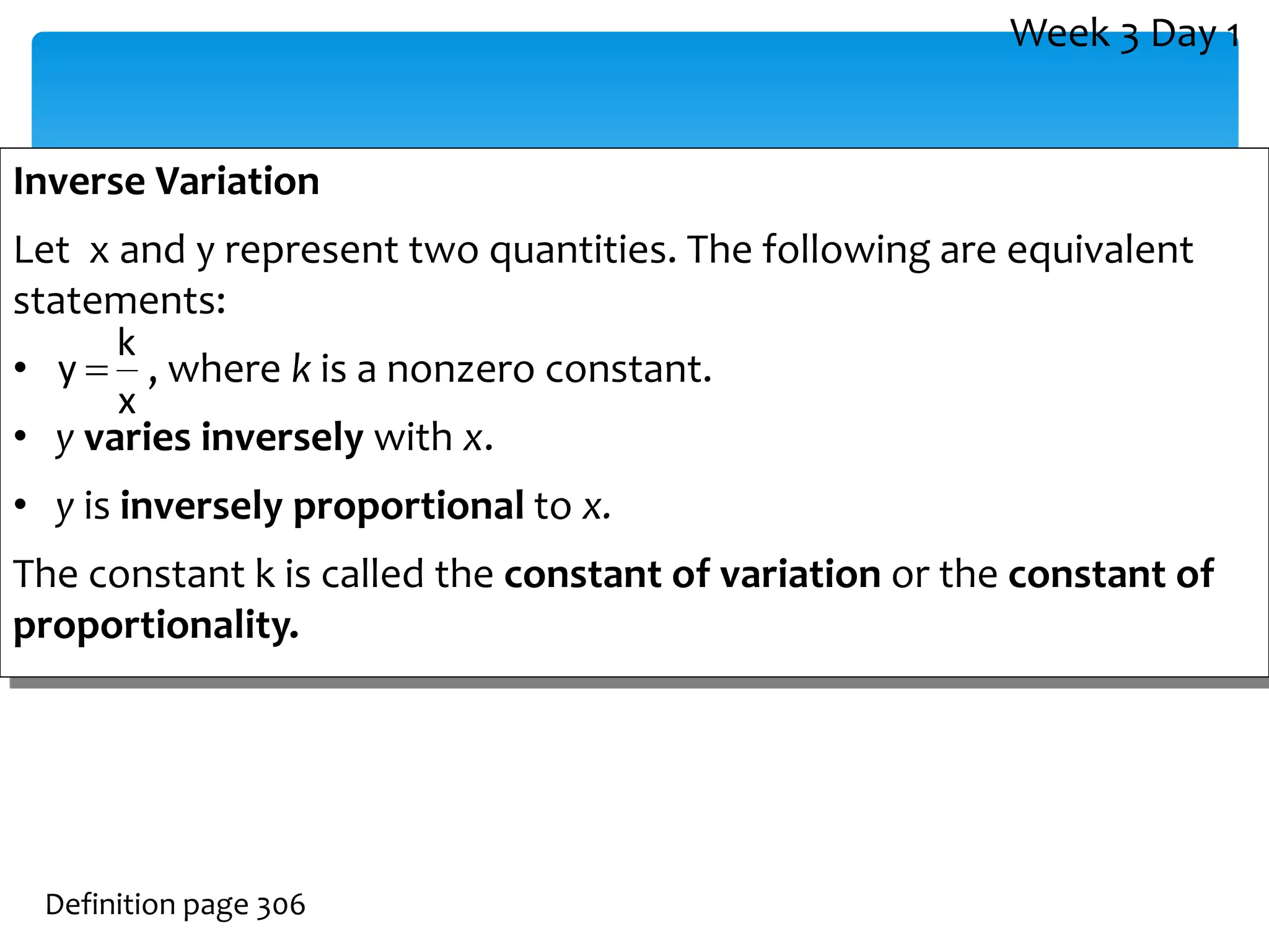 Inverse Variation
Let x and y represent two quantities. The following are equivalent
statements:
• , where k is a nonzero constant.
• y varies inversely with x.
• y is inversely proportional to x.
The constant k is called the constant of variation or the constant of
proportionality.
Definition page 306
x
k
y 
Week 3 Day 1
 