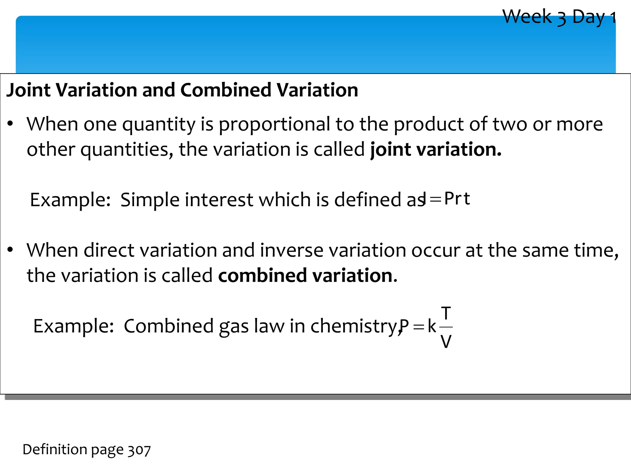 Joint Variation and Combined Variation
• When one quantity is proportional to the product of two or more
other quantities, the variation is called joint variation.
Example: Simple interest which is defined as
• When direct variation and inverse variation occur at the same time,
the variation is called combined variation.
Example: Combined gas law in chemistry,
Definition page 307
V
T
k
P 
t
Pr
I
Week 3 Day 1
 