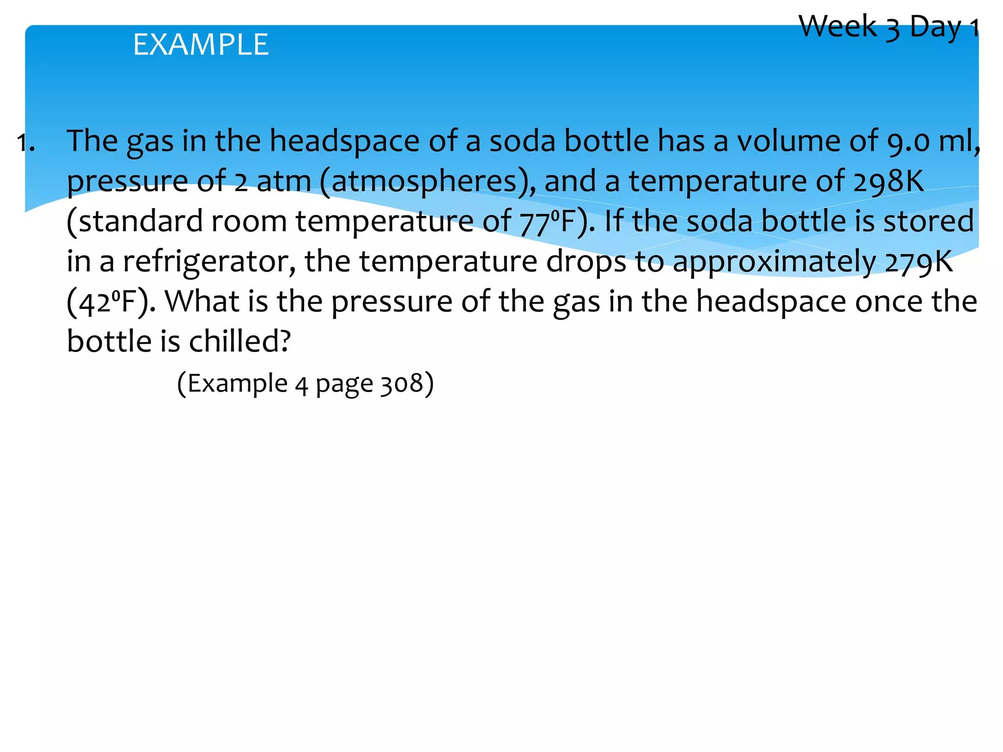 1. The gas in the headspace of a soda bottle has a volume of 9.0 ml,
pressure of 2 atm (atmospheres), and a temperature of 298K
(standard room temperature of 77⁰F). If the soda bottle is stored
in a refrigerator, the temperature drops to approximately 279K
(42⁰F). What is the pressure of the gas in the headspace once the
bottle is chilled?
(Example 4 page 308)
EXAMPLE
Week 3 Day 1
 