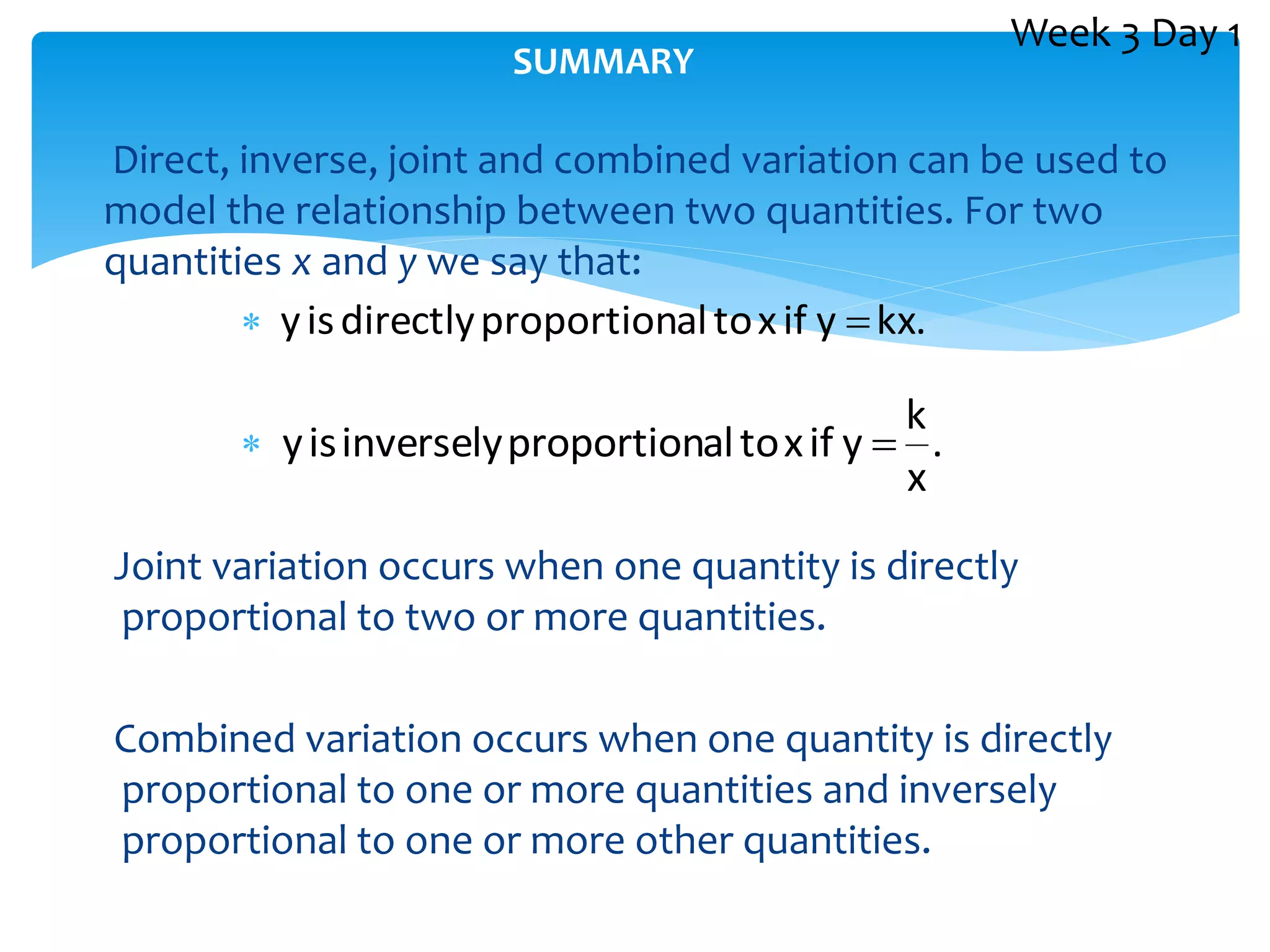 Direct, inverse, joint and combined variation can be used to
model the relationship between two quantities. For two
quantities x and y we say that:


Joint variation occurs when one quantity is directly
proportional to two or more quantities.
Combined variation occurs when one quantity is directly
proportional to one or more quantities and inversely
proportional to one or more other quantities.
SUMMARY
kx.
y
if
x
to
al
proportion
directly
is
y 
.
x
k
y
if
x
to
al
proportion
inversely
is
y 
Week 3 Day 1
 