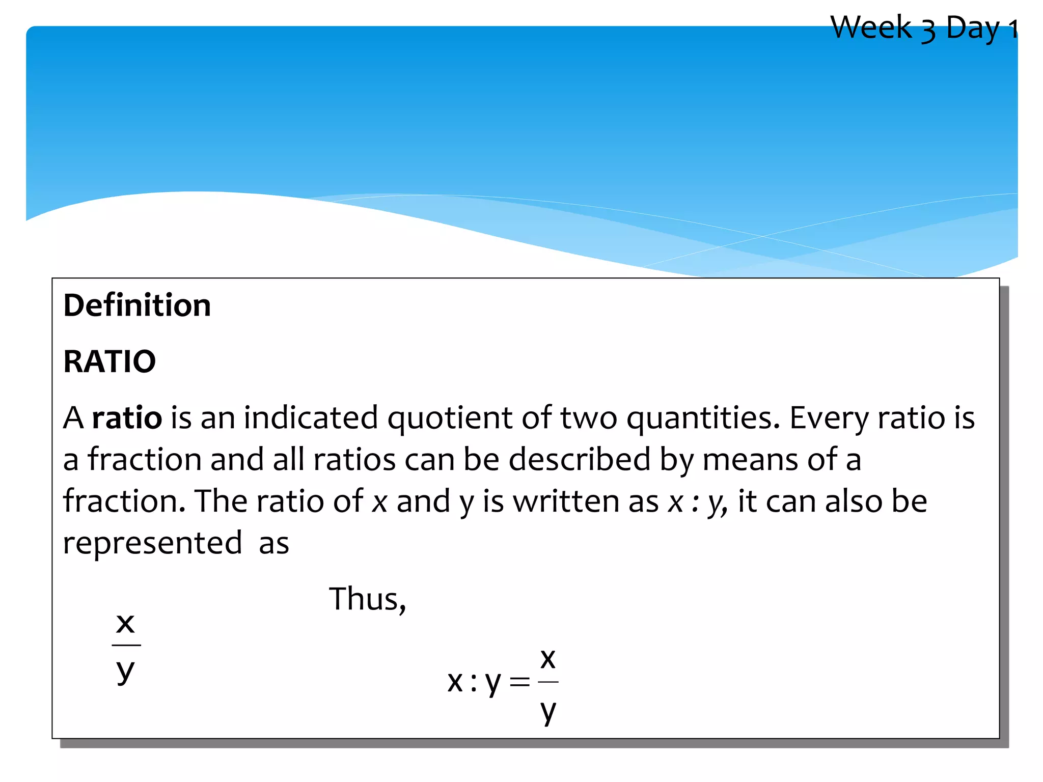 Definition
RATIO
A ratio is an indicated quotient of two quantities. Every ratio is
a fraction and all ratios can be described by means of a
fraction. The ratio of x and y is written as x : y, it can also be
represented as
Thus,
y
x
y
x
y
:
x 
Week 3 Day 1
 