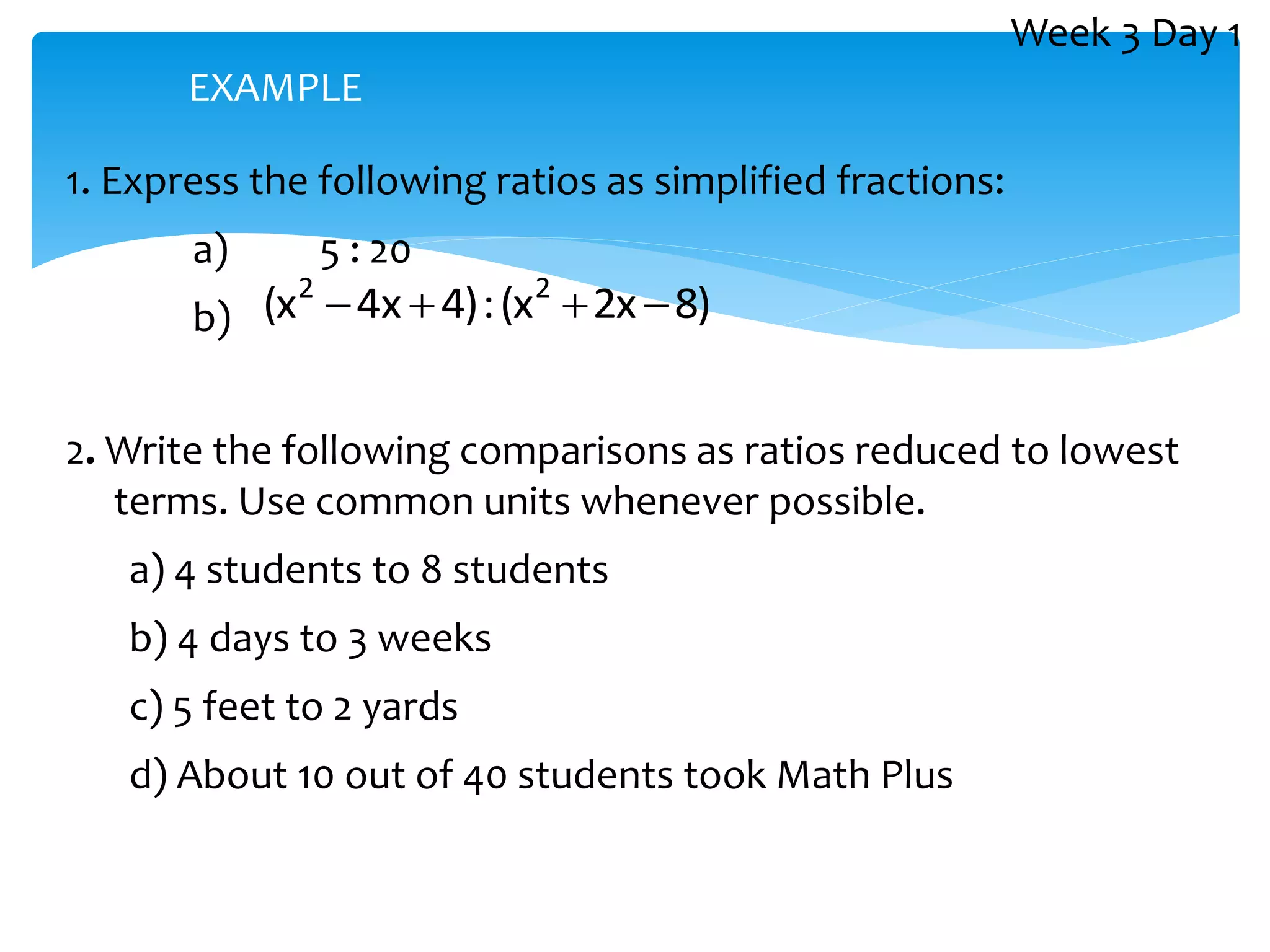1. Express the following ratios as simplified fractions:
a) 5 : 20
b) )
8
x
2
x
(
:
)
4
x
4
x
( 2
2




2. Write the following comparisons as ratios reduced to lowest
terms. Use common units whenever possible.
a) 4 students to 8 students
b) 4 days to 3 weeks
c) 5 feet to 2 yards
d) About 10 out of 40 students took Math Plus
EXAMPLE
Week 3 Day 1
 