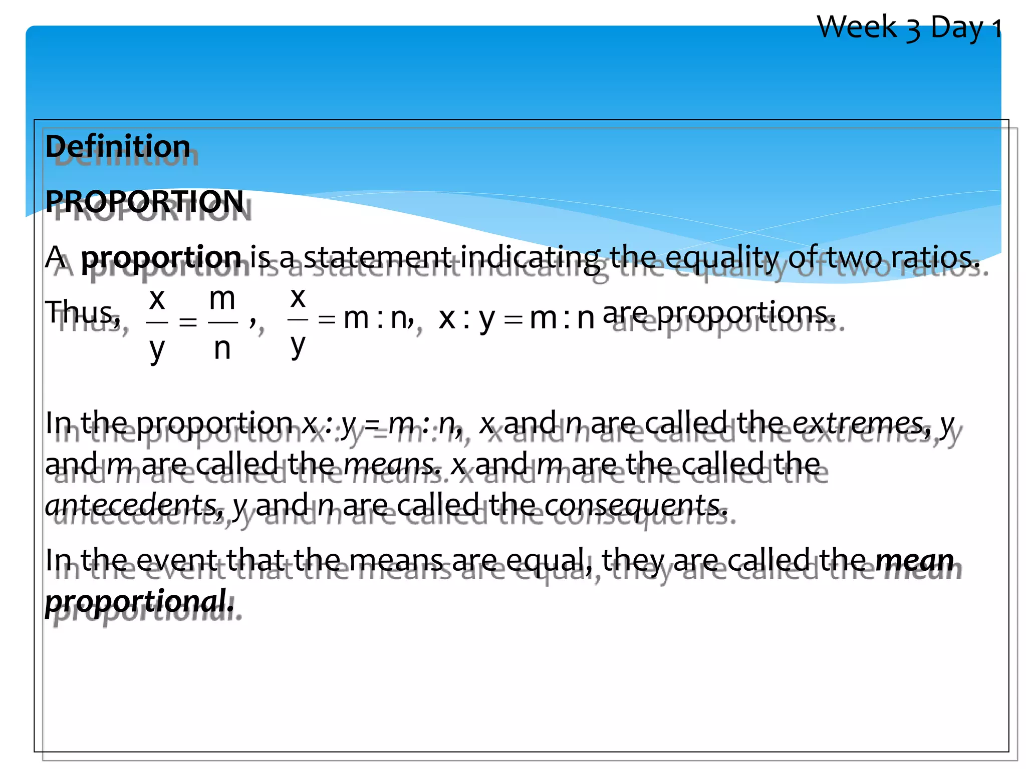 Definition
PROPORTION
A proportion is a statement indicating the equality of two ratios.
Thus, , , are proportions.
In the proportion x : y = m : n, x and n are called the extremes, y
and m are called the means. x and m are the called the
antecedents, y and n are called the consequents.
In the event that the means are equal, they are called the mean
proportional.
n
m
y
x
 n
:
m
y
x
 n
:
m
y
:
x 
Week 3 Day 1
 