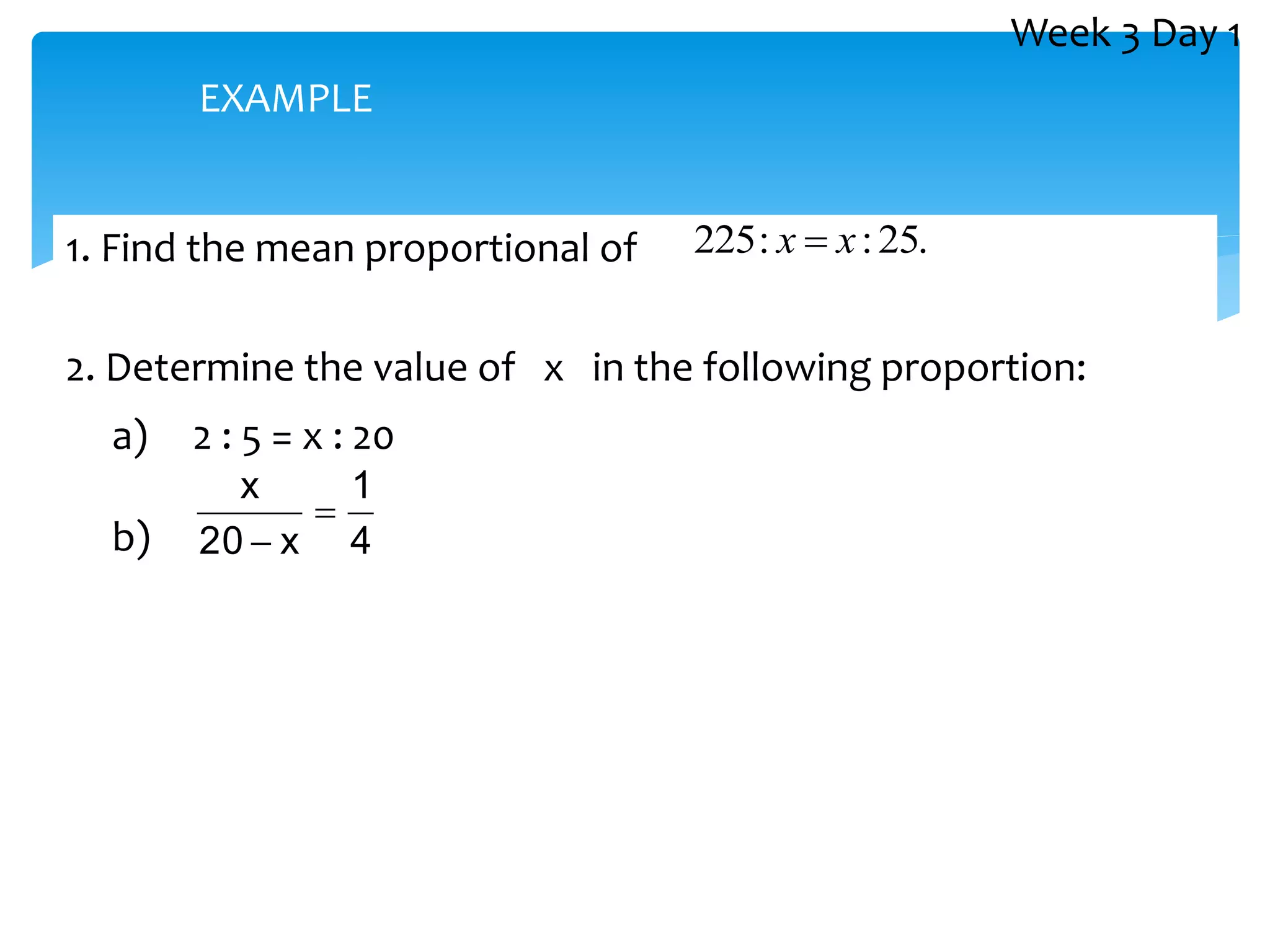 1. Find the mean proportional of
2. Determine the value of x in the following proportion:
a) 2 : 5 = x : 20
b)
.
25
:
:
225 x
x 
4
1
x
20
x


EXAMPLE
Week 3 Day 1
 