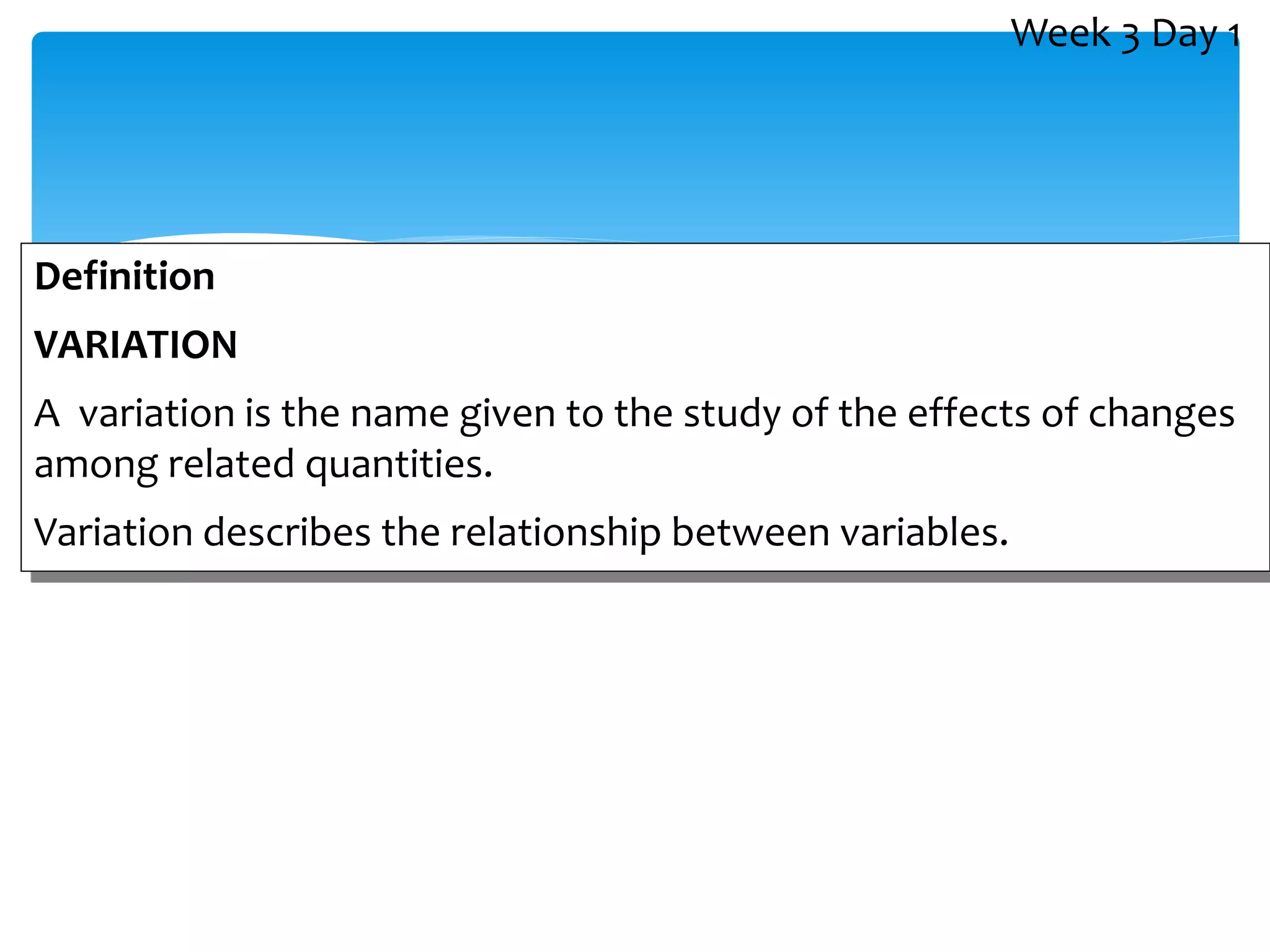 Definition
VARIATION
A variation is the name given to the study of the effects of changes
among related quantities.
Variation describes the relationship between variables.
Week 3 Day 1
 