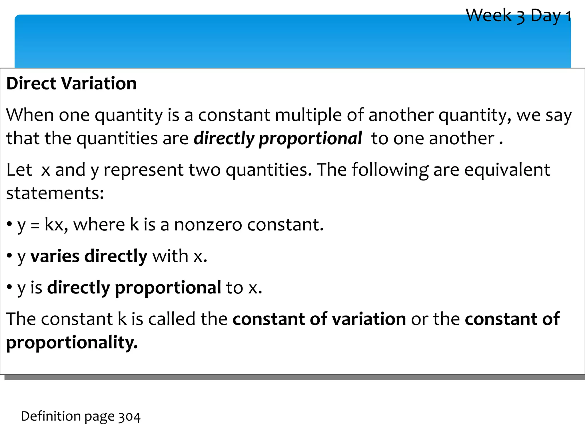 Direct Variation
When one quantity is a constant multiple of another quantity, we say
that the quantities are directly proportional to one another .
Let x and y represent two quantities. The following are equivalent
statements:
• y = kx, where k is a nonzero constant.
• y varies directly with x.
• y is directly proportional to x.
The constant k is called the constant of variation or the constant of
proportionality.
Definition page 304
Week 3 Day 1
 