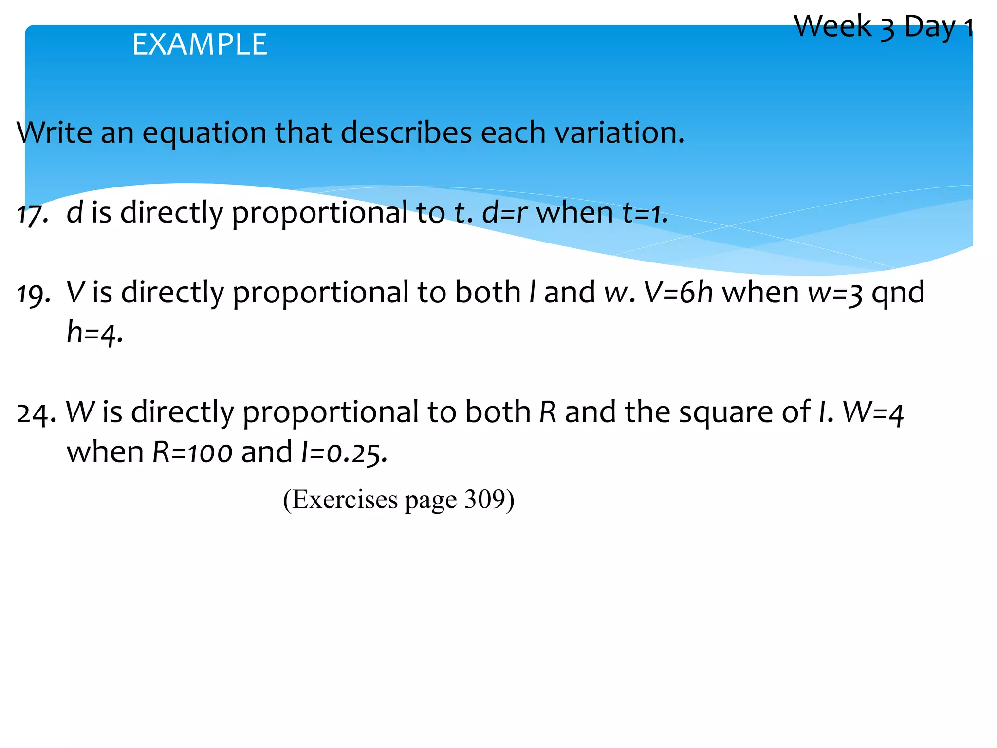 Write an equation that describes each variation.
17. d is directly proportional to t. d=r when t=1.
19. V is directly proportional to both l and w. V=6h when w=3 qnd
h=4.
24. W is directly proportional to both R and the square of I. W=4
when R=100 and I=0.25.
(Exercises page 309)
EXAMPLE
Week 3 Day 1
 