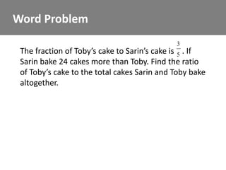 Word Problem
                                             3
 The fraction of Toby’s cake to Sarin’s cake is 5 . If
 Sarin bake 24 cakes more than Toby. Find the ratio
 of Toby’s cake to the total cakes Sarin and Toby bake
 altogether.
 