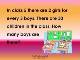 Word Problems (ratio &
proportion) Year 6
1
In class 5 there are 2 girls for
every 3 boys. There are 30
children in the class. How
many boys are
there?
 