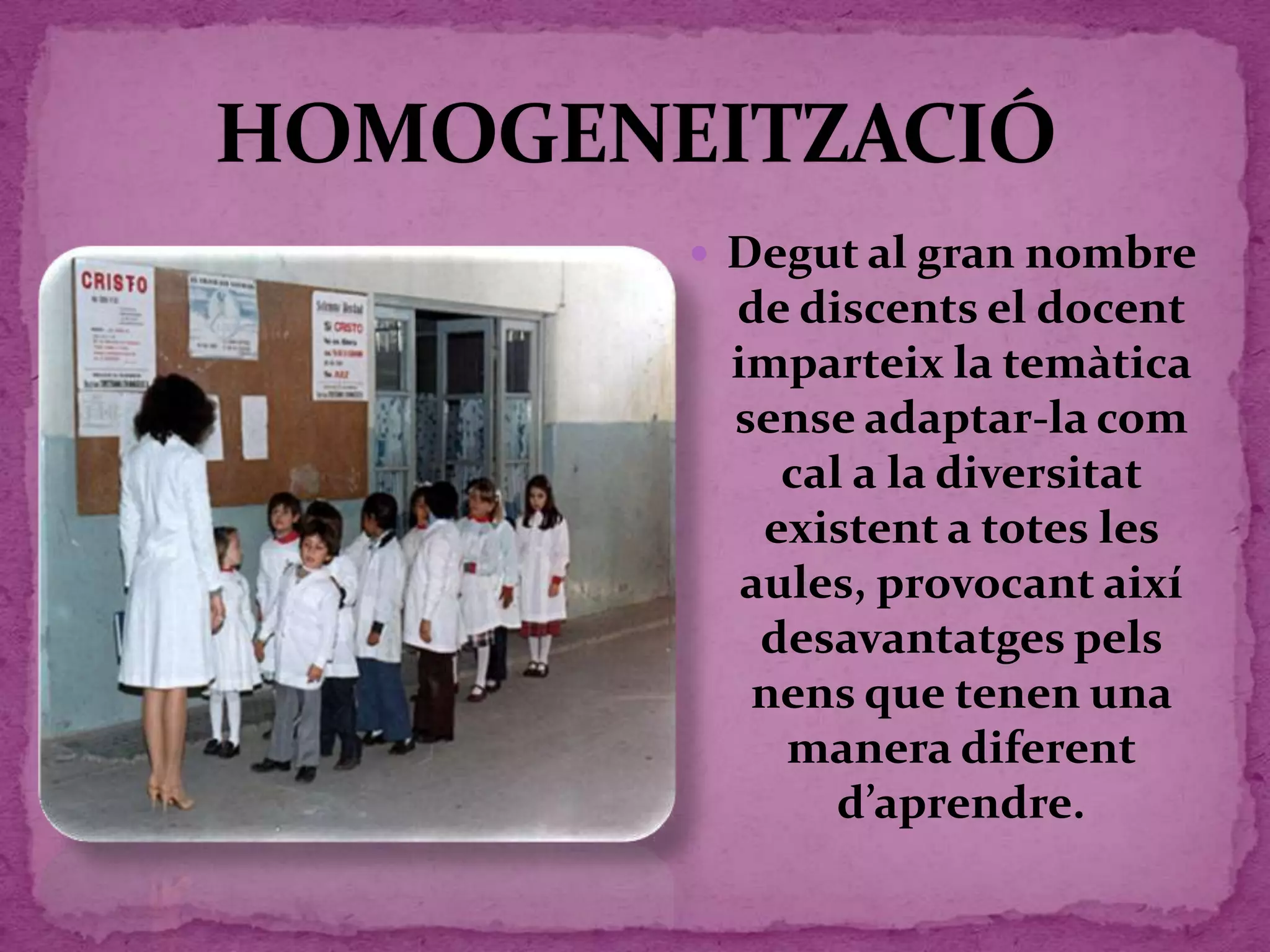  Degut al gran nombre
de discents el docent
imparteix la temàtica
sense adaptar-la com
cal a la diversitat
existent a totes les
aules, provocant així
desavantatges pels
nens que tenen una
manera diferent
d’aprendre.
 