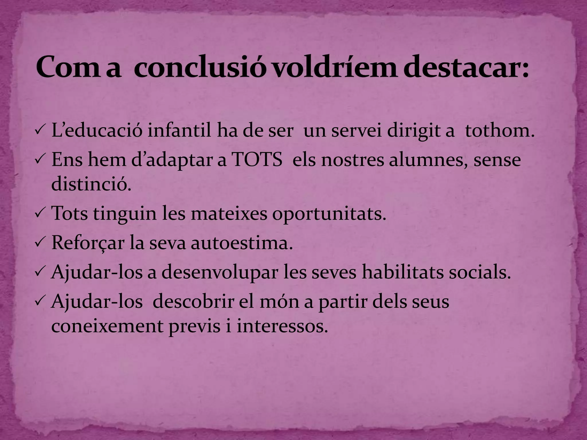  L’educació infantil ha de ser un servei dirigit a tothom.
 Ens hem d’adaptar a TOTS els nostres alumnes, sense
distinció.
 Tots tinguin les mateixes oportunitats.
 Reforçar la seva autoestima.
 Ajudar-los a desenvolupar les seves habilitats socials.
 Ajudar-los descobrir el món a partir dels seus
coneixement previs i interessos.
 