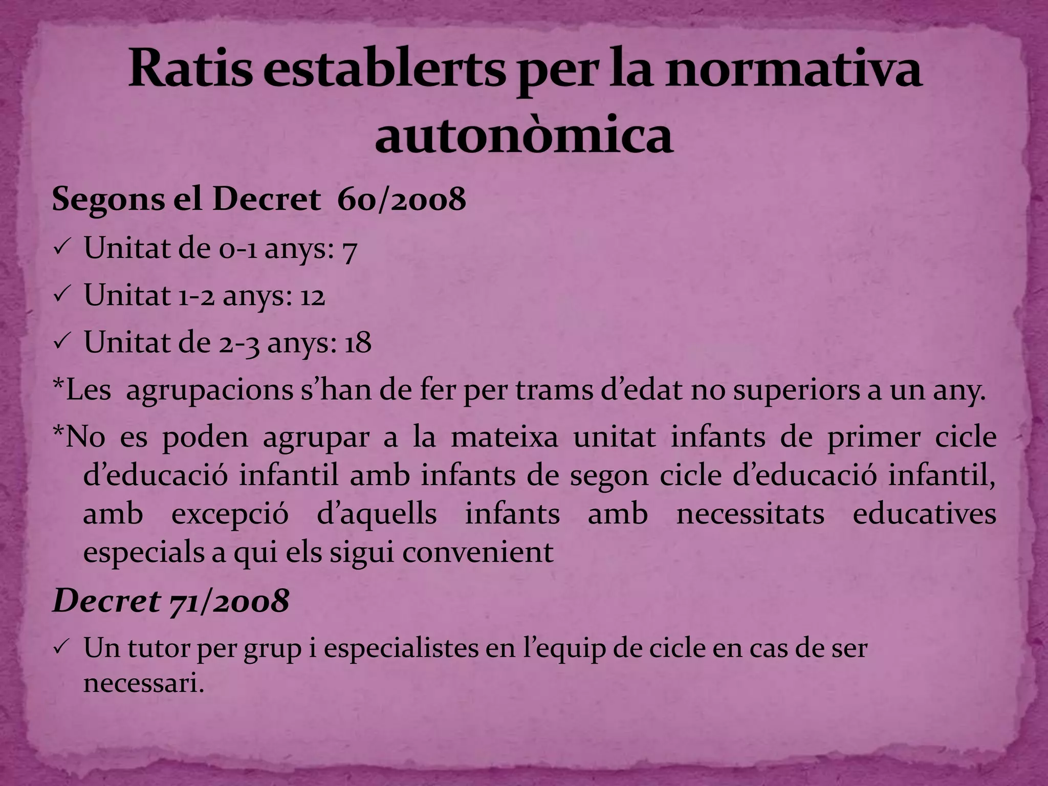 Segons el Decret 60/2008
 Unitat de 0-1 anys: 7
 Unitat 1-2 anys: 12
 Unitat de 2-3 anys: 18
*Les agrupacions s’han de fer per trams d’edat no superiors a un any.
*No es poden agrupar a la mateixa unitat infants de primer cicle
d’educació infantil amb infants de segon cicle d’educació infantil,
amb excepció d’aquells infants amb necessitats educatives
especials a qui els sigui convenient
Decret 71/2008
 Un tutor per grup i especialistes en l’equip de cicle en cas de ser
necessari.
 