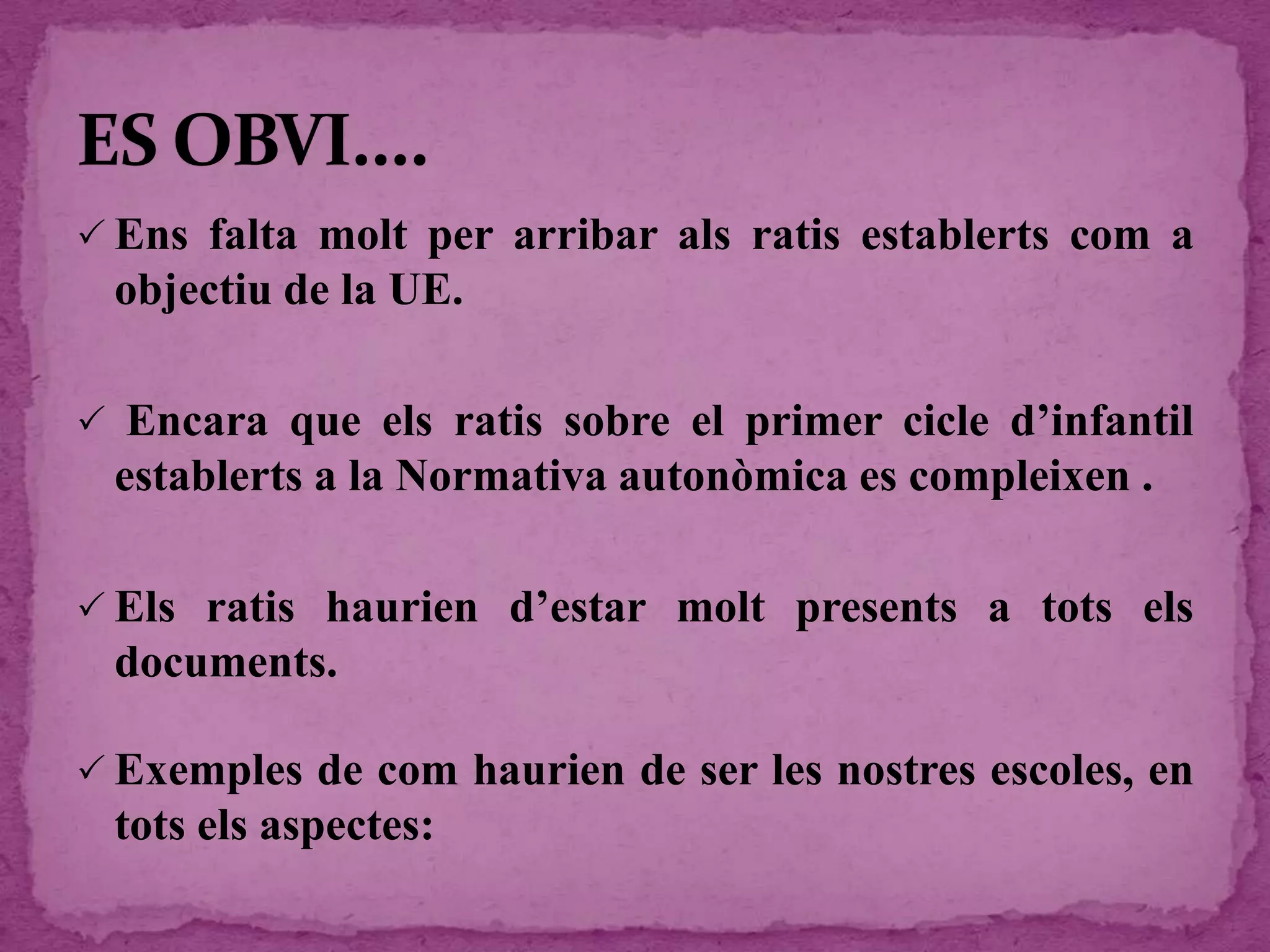  Ens falta molt per arribar als ratis establerts com a
objectiu de la UE.
 Encara que els ratis sobre el primer cicle d’infantil
establerts a la Normativa autonòmica es compleixen .
 Els ratis haurien d’estar molt presents a tots els
documents.
 Exemples de com haurien de ser les nostres escoles, en
tots els aspectes:
 