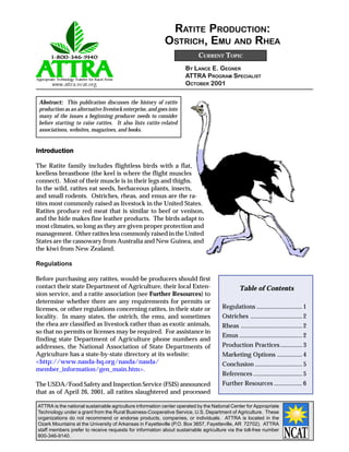 RATITE PRODUCTION:
                                                           OSTRICH, EMU AND RHEA
                                                                          CURRENT TOPIC
                                                                    BY LANCE E. GEGNER
                                                                    ATTRA PROGRAM SPECIALIST
                                                                    OCTOBER 2001

 Abstract: This publication discusses the history of ratite
 production as an alternative livestock enterprise, and goes into
 many of the issues a beginning producer needs to consider
 before starting to raise ratites. It also lists ratite-related
 associations, websites, magazines, and books.


Introduction
Introduction

The Ratite family includes flightless birds with a flat,
keelless breastbone (the keel is where the flight muscles
connect). Most of their muscle is in their legs and thighs.
In the wild, ratites eat seeds, herbaceous plants, insects,
and small rodents. Ostriches, rheas, and emus are the ra-
tites most commonly raised as livestock in the United States.
Ratites produce red meat that is similar to beef or venison,
and the hide makes fine leather products. The birds adapt to
most climates, so long as they are given proper protection and
management. Other ratites less commonly raised in the United
States are the cassowary from Australia and New Guinea, and
the kiwi from New Zealand.

Regulations

Before purchasing any ratites, would-be producers should first
contact their state Department of Agriculture, their local Exten-                             Table of Contents
sion service, and a ratite association (see Further Resources) to
determine whether there are any requirements for permits or
licenses, or other regulations concerning ratites, in their state or                 Regulations ............................. 1
locality. In many states, the ostrich, the emu, and sometimes                        Ostriches ................................. 2
the rhea are classified as livestock rather than as exotic animals,                  Rheas ....................................... 2
so that no permits or licenses may be required. For assistance in
                                                                                     Emus ........................................ 2
finding state Department of Agriculture phone numbers and
addresses, the National Association of State Departments of                          Production Practices .............. 3
Agriculture has a state-by-state directory at its website:                           Marketing Options ................ 4
<http://www.nasda-hq.org/nasda/nasda/                                                Conclusion .............................. 5
member_information/gen_main.htm>.
                                                                                     References ............................... 5
The USDA/Food Safety and Inspection Service (FSIS) announced                         Further Resources .................. 6
that as of April 26, 2001, all ratites slaughtered and processed

ATTRA is the national sustainable agriculture information center operated by the National Center for Appropriate
Technology under a grant from the Rural Business-Cooperative Service, U.S. Department of Agriculture. These
organizations do not recommend or endorse products, companies, or individuals. ATTRA is located in the
Ozark Mountains at the University of Arkansas in Fayetteville (P.O. Box 3657, Fayetteville, AR 72702). ATTRA
staff members prefer to receive requests for information about sustainable agriculture via the toll-free number
800-346-9140.
 