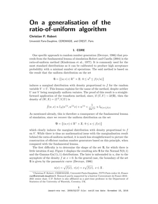 On a generalisation of the
ratio-of-uniform algorithm
Christian P. Robert
Universit´e Paris-Dauphine, CEREMADE, and CREST, Paris
1. CORE
One speciﬁc approach to random number generation (Devroye, 1986) that pro-
ceeds from the fundamental lemma of simulation Robert and Casella (2004) is the
ratio-of-uniform method (Kinderman et al., 1977). It is commonly used for the
most standard distributions as it can be calibrated to produce high acceptance
probability with a minimal number of operations. The said method is based on
the result that the uniform distribution on the set
A = (u; v) ∈ R+
× X; 0 ≤ u2
≤ f(v/u)
induces a marginal distribution with density proportional to f for the random
variable V = U. This lemma explains for the name of the method, despite neither
U nor V being marginally uniform variates. The proof of this result is a straight-
forward application of the transform method, since, if (U, V ) ∼ U(A), then the
density of (W, X) = (U2, V/U) is
˜f(w, x) ∝ IA(w
1/2
, w
1/2
x) × w
1/2
×
1
2w1/2
∝ I0≤w≤f(x)
As mentioned already, this is therefore a consequence of the fundamental lemma
of simulation, since we recover the uniform distribution on the set
B = (u; v) ∈ R+
× X; 0 ≤ u ≤ f(v)
which clearly induces the marginal distribution with density proportional to f
on V . While there is thus no mathematical issue with the marginalisation result
behind the ratio-of-uniform method, it is much less straightforward to picture the
construction of eﬃcient random number generators based on this principle, when
compared with the fundamental lemma.
The ﬁrst diﬃculty is to determine the shape of the set A, for which there is
little intuition if any. Figure 1 displays the resulting sets A for the Normal N(0, 1)
and the Gamma Ga(1/2, 1) distributions. The later is unbounded in u, due to the
asymptote of the density f at x = 0. In the general case, the boundary of the set
A is given by the parametric curve (Devroye, 1986)
u(x) = f(x), v(x) = x f(x), x ∈ X .
∗
Christian P. Robert, CEREMADE, Universit´e Paris-Dauphine, 75775 Paris cedex 16, France
xian@ceremade.dauphine.fr. Research partly supported by a Institut Universitaire de France 2016–
2021 senior chair. C.P. Robert is also aﬃliated as a part-time professor in the Department of
Statistics of the University of Warwick, Coventry, UK.
1
imsart-sts ver. 2009/02/27 file: ratiU.tex date: November 18, 2016
 