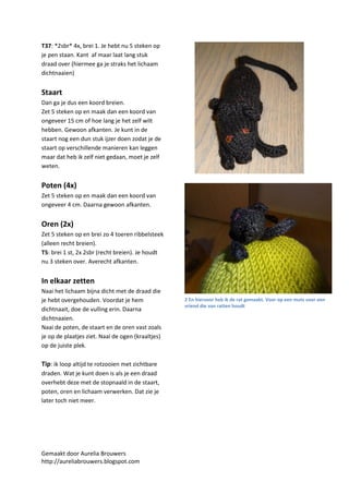 T37: *2sbr* 4x, brei 1. Je hebt nu 5 steken op
je pen staan. Kant af maar laat lang stuk
draad over (hiermee ga je straks het lichaam
dichtnaaien)


Staart
Dan ga je dus een koord breien.
Zet 5 steken op en maak dan een koord van
ongeveer 15 cm of hoe lang je het zelf wilt
hebben. Gewoon afkanten. Je kunt in de
staart nog een dun stuk ijzer doen zodat je de
staart op verschillende manieren kan leggen
maar dat heb ik zelf niet gedaan, moet je zelf
weten.


Poten (4x)
Zet 5 steken op en maak dan een koord van
ongeveer 4 cm. Daarna gewoon afkanten.


Oren (2x)
Zet 5 steken op en brei zo 4 toeren ribbelsteek
(alleen recht breien).
T5: brei 1 st, 2x 2sbr (recht breien). Je houdt
nu 3 steken over. Averecht afkanten.


In elkaar zetten
Naai het lichaam bijna dicht met de draad die
je hebt overgehouden. Voordat je hem               2 En hiervoor heb ik de rat gemaakt. Voor op een muts voor een
                                                   vriend die van ratten houdt
dichtnaait, doe de vulling erin. Daarna
dichtnaaien.
Naai de poten, de staart en de oren vast zoals
je op de plaatjes ziet. Naai de ogen (kraaltjes)
op de juiste plek.

Tip: ik loop altijd te rotzooien met zichtbare
draden. Wat je kunt doen is als je een draad
overhebt deze met de stopnaald in de staart,
poten, oren en lichaam verwerken. Dat zie je
later toch niet meer.




Gemaakt door Aurelia Brouwers
http://aureliabrouwers.blogspot.com
 