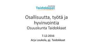 Osallisuutta, työtä ja
hyvinvointia
Osuuskunta Taidokkaat
7.12.2016
Arja Loukola, pj. Taidokkaat
 