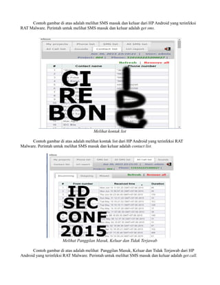 Contoh gambar di atas adalah melihat SMS masuk dan keluar dari HP Android yang terinfeksi
RAT Malware. Perintah untuk melihat SMS masuk dan keluar adalah get sms.
Melihat kontak list
Contoh gambar di atas adalah melihat kontak list dari HP Android yang terinfeksi RAT
Malware. Perintah untuk melihat SMS masuk dan keluar adalah contact list.
Melihat Panggilan Masuk, Keluar dan Tidak Terjawab
Contoh gambar di atas adalah melihat Panggilan Masuk, Keluar dan Tidak Terjawab dari HP
Android yang terinfeksi RAT Malware. Perintah untuk melihat SMS masuk dan keluar adalah get call.
 